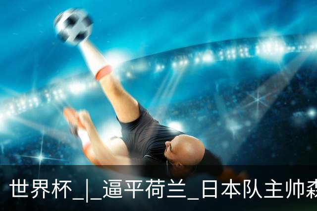 世界杯 | 逼平荷兰 日本队主帅森保一仍不满意